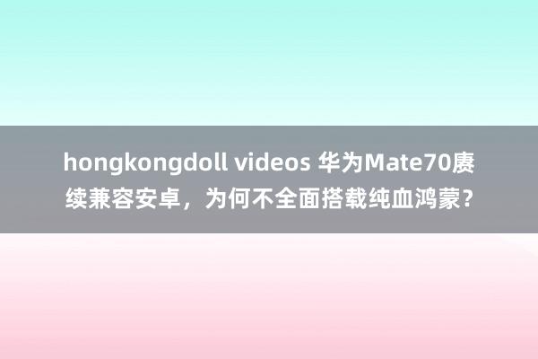 hongkongdoll videos 华为Mate70赓续兼容安卓，为何不全面搭载纯血鸿蒙？