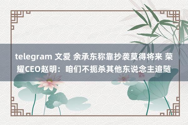 telegram 文爱 余承东称靠抄袭莫得将来 荣耀CEO赵明：咱们不扼杀其他东说念主追随