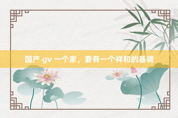 国产 gv 一个家，要有一个祥和的基调