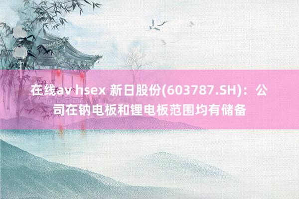 在线av hsex 新日股份(603787.SH)：公司在钠电板和锂电板范围均有储备