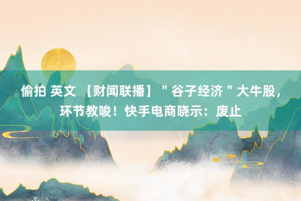 偷拍 英文 【财闻联播】＂谷子经济＂大牛股，环节教唆！快手电商晓示：废止