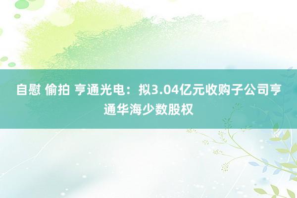 自慰 偷拍 亨通光电：拟3.04亿元收购子公司亨通华海少数股权