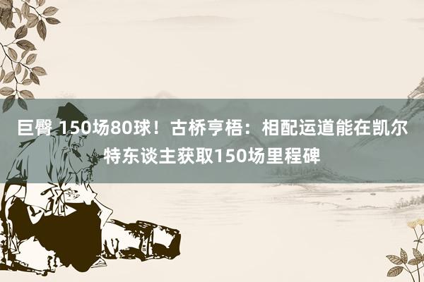 巨臀 150场80球！古桥亨梧：相配运道能在凯尔特东谈主获取150场里程碑