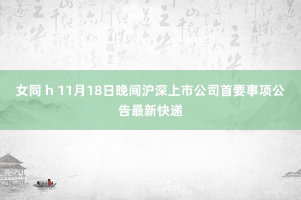 女同 h 11月18日晚间沪深上市公司首要事项公告最新快递