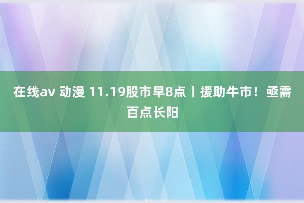 在线av 动漫 11.19股市早8点丨援助牛市！亟需百点长阳