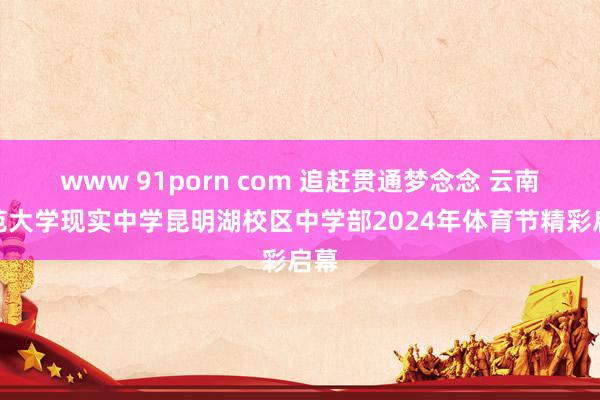 www 91porn com 追赶贯通梦念念 云南师范大学现实中学昆明湖校区中学部2024年体育节精彩启幕