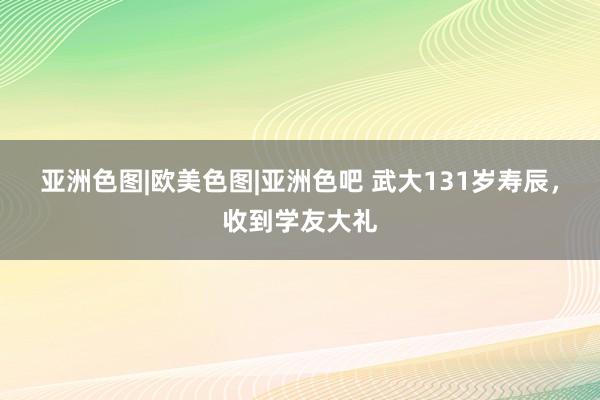 亚洲色图|欧美色图|亚洲色吧 武大131岁寿辰，收到学友大礼