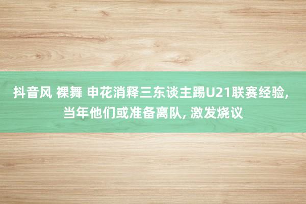 抖音风 裸舞 申花消释三东谈主踢U21联赛经验， 当年他们或准备离队， 激发烧议