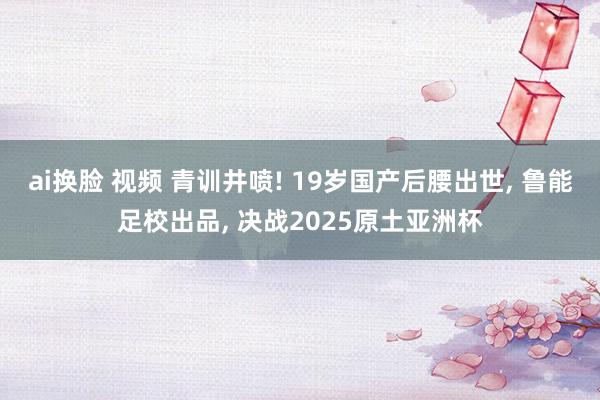 ai换脸 视频 青训井喷! 19岁国产后腰出世， 鲁能足校出品， 决战2025原土亚洲杯