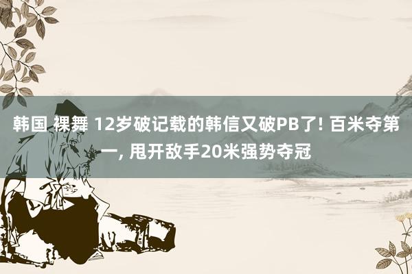 韩国 裸舞 12岁破记载的韩信又破PB了! 百米夺第一， 甩开敌手20米强势夺冠