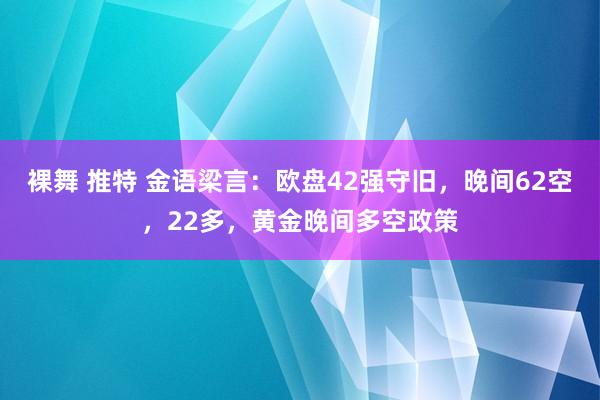 裸舞 推特 金语梁言：欧盘42强守旧，晚间62空，22多，黄金晚间多空政策