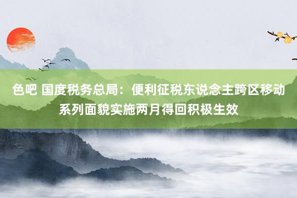 色吧 国度税务总局：便利征税东说念主跨区移动系列面貌实施两月得回积极生效