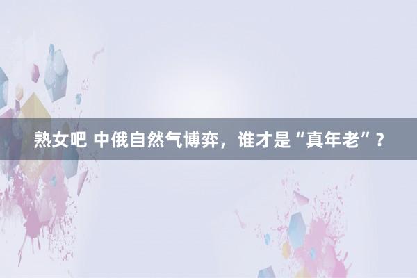 熟女吧 中俄自然气博弈，谁才是“真年老”？