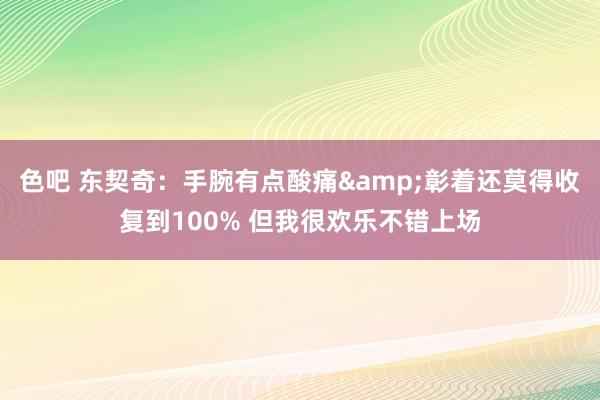 色吧 东契奇：手腕有点酸痛&彰着还莫得收复到100% 但我很欢乐不错上场