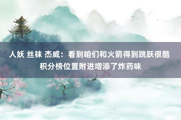 人妖 丝袜 杰威：看到咱们和火箭得到跳跃很酷 积分榜位置附进增添了炸药味