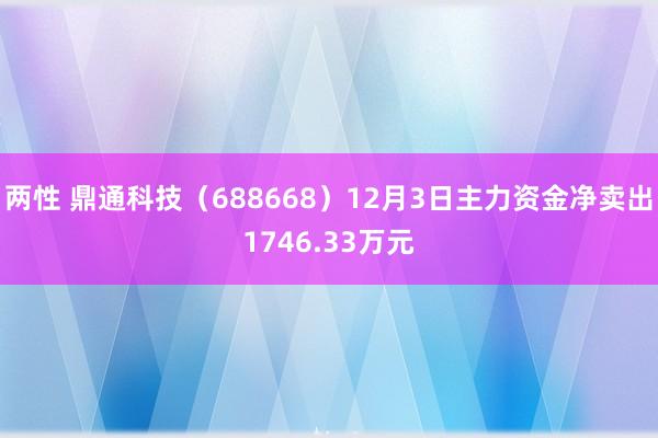 两性 鼎通科技（688668）12月3日主力资金净卖出1746.33万元