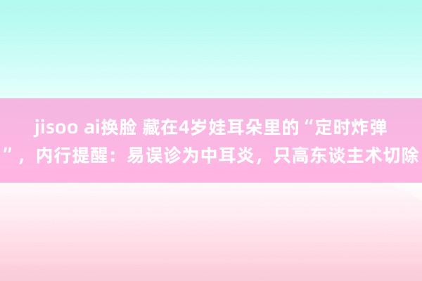 jisoo ai换脸 藏在4岁娃耳朵里的“定时炸弹”，内行提醒：易误诊为中耳炎，只高东谈主术切除