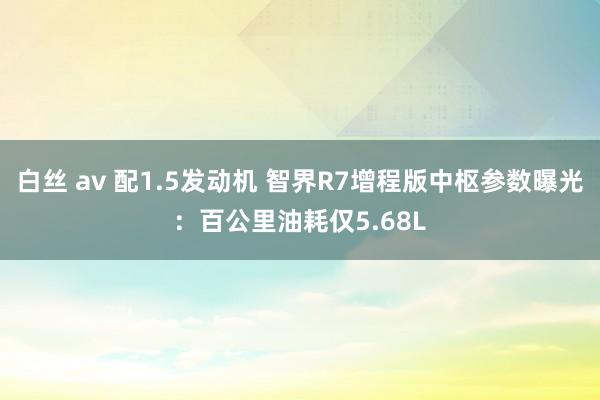 白丝 av 配1.5发动机 智界R7增程版中枢参数曝光：百公里油耗仅5.68L