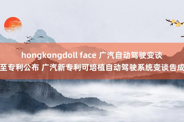 hongkongdoll face 广汽自动驾驶变谈截至专利公布 广汽新专利可培植自动驾驶系统变谈告成率