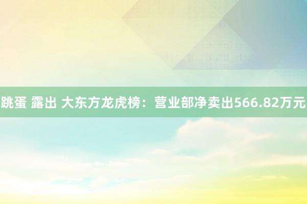 跳蛋 露出 大东方龙虎榜：营业部净卖出566.82万元