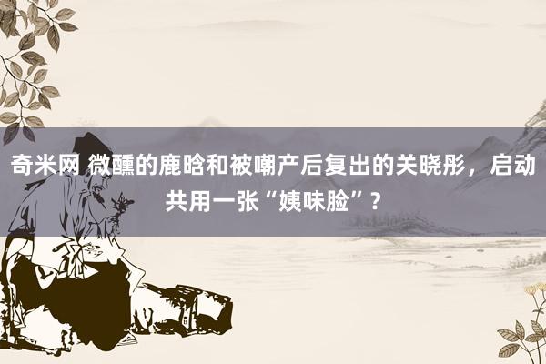 奇米网 微醺的鹿晗和被嘲产后复出的关晓彤，启动共用一张“姨味脸”？