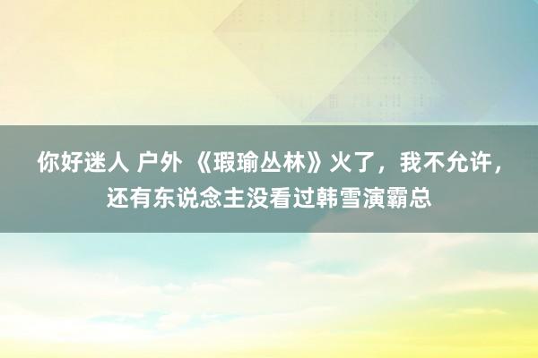 你好迷人 户外 《瑕瑜丛林》火了，我不允许，还有东说念主没看过韩雪演霸总