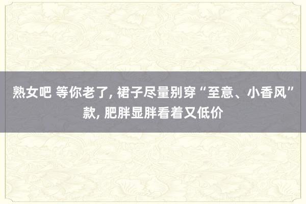 熟女吧 等你老了， 裙子尽量别穿“至意、小香风”款， 肥胖显胖看着又低价