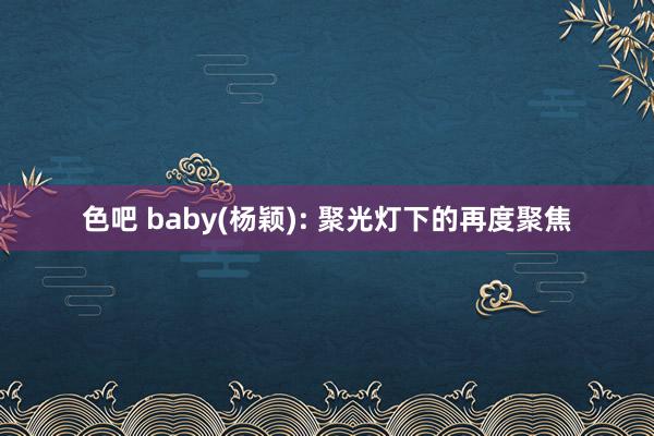 色吧 baby(杨颖): 聚光灯下的再度聚焦