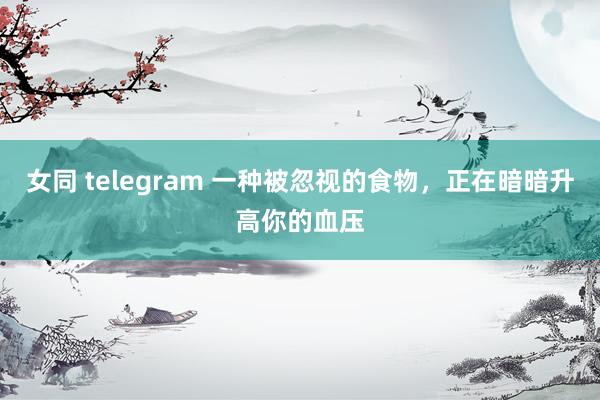 女同 telegram 一种被忽视的食物，正在暗暗升高你的血压