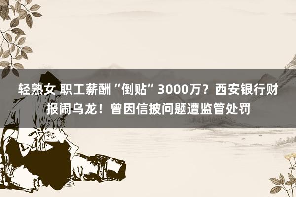 轻熟女 职工薪酬“倒贴”3000万？西安银行财报闹乌龙！曾因信披问题遭监管处罚