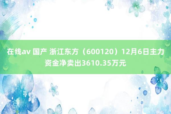 在线av 国产 浙江东方（600120）12月6日主力资金净卖出3610.35万元