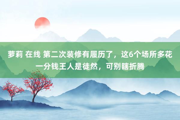 萝莉 在线 第二次装修有履历了，这6个场所多花一分钱王人是徒然，可别瞎折腾