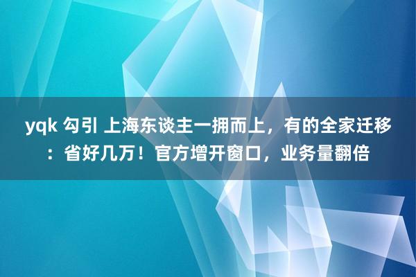 yqk 勾引 上海东谈主一拥而上，有的全家迁移：省好几万！官方增开窗口，业务量翻倍