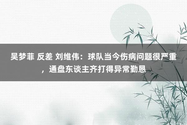 吴梦菲 反差 刘维伟：球队当今伤病问题很严重，通盘东谈主齐打得异常勤恳