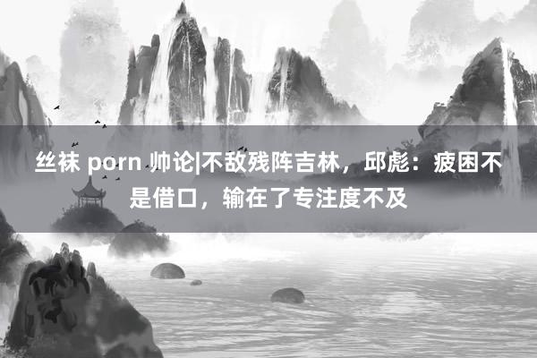 丝袜 porn 帅论|不敌残阵吉林，邱彪：疲困不是借口，输在了专注度不及