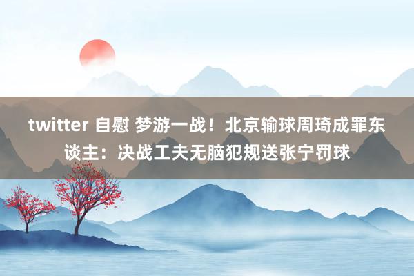 twitter 自慰 梦游一战！北京输球周琦成罪东谈主：决战工夫无脑犯规送张宁罚球