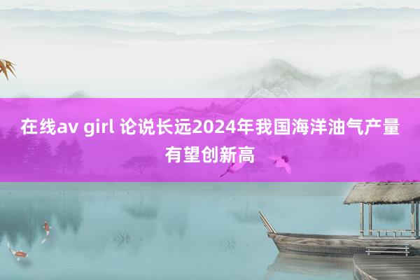 在线av girl 论说长远2024年我国海洋油气产量有望创新高