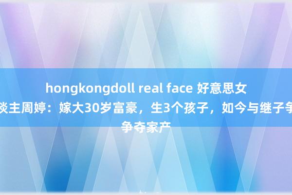 hongkongdoll real face 好意思女主握东谈主周婷：嫁大30岁富豪，生3个孩子，如今与继子争夺家产