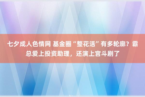 七夕成人色情网 基金圈“整花活”有多轮廓？霸总爱上投资助理，还演上宫斗剧了