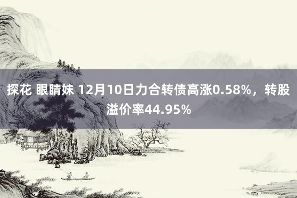 探花 眼睛妹 12月10日力合转债高涨0.58%，转股溢价率44.95%