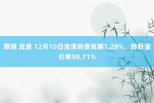 眼镜 反差 12月10日浩荡转债高潮1.28%，转股溢价率90.71%