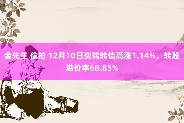 金先生 偷拍 12月10日奕瑞转债高涨1.14%，转股溢价率68.85%