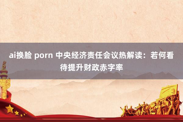 ai换脸 porn 中央经济责任会议热解读：若何看待提升财政赤字率