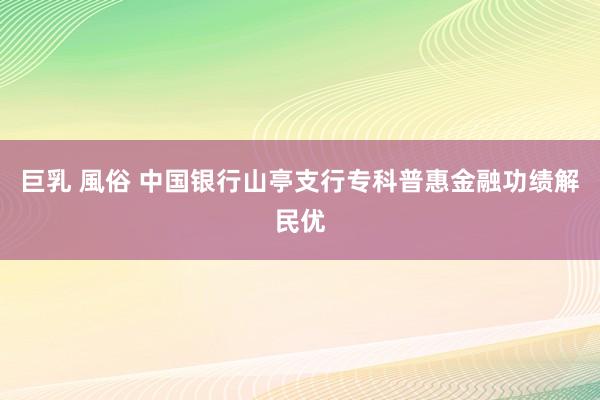 巨乳 風俗 中国银行山亭支行专科普惠金融功绩解民优