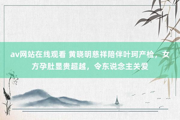 av网站在线观看 黄晓明慈祥陪伴叶珂产检，女方孕肚显贵超越，令东说念主关爱