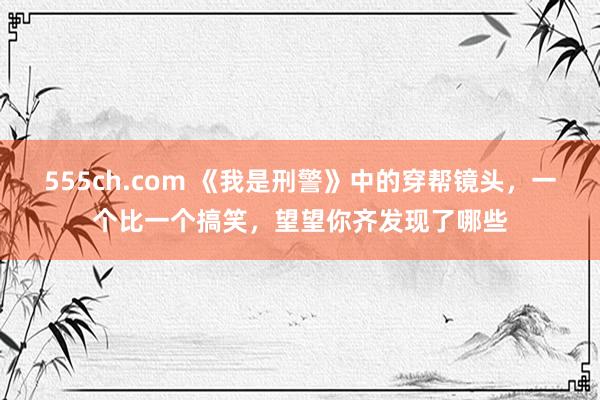 555ch.com 《我是刑警》中的穿帮镜头，一个比一个搞笑，望望你齐发现了哪些