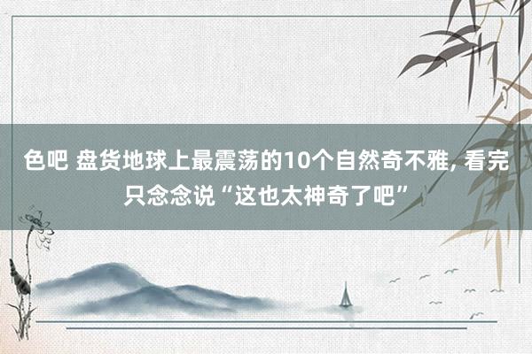 色吧 盘货地球上最震荡的10个自然奇不雅， 看完只念念说“这也太神奇了吧”