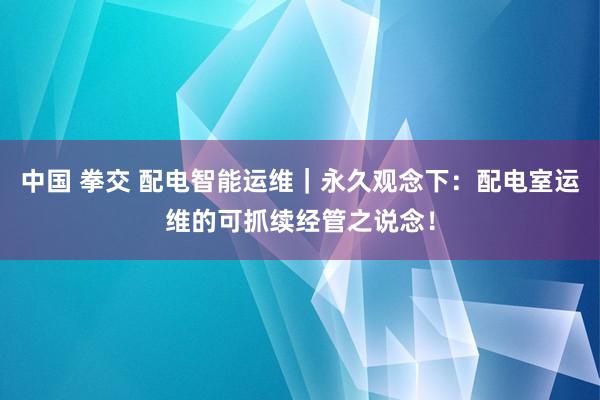 中国 拳交 配电智能运维｜永久观念下：配电室运维的可抓续经管之说念！