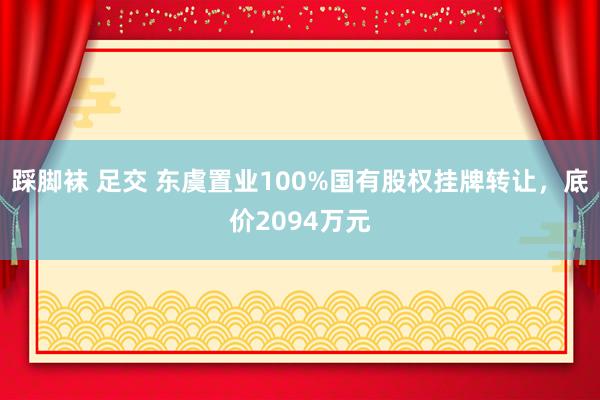 踩脚袜 足交 东虞置业100%国有股权挂牌转让，底价2094万元