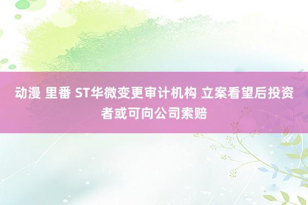 动漫 里番 ST华微变更审计机构 立案看望后投资者或可向公司索赔